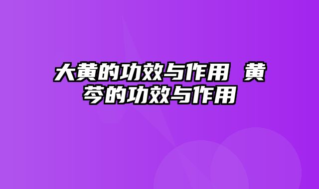 大黄的功效与作用 黄芩的功效与作用