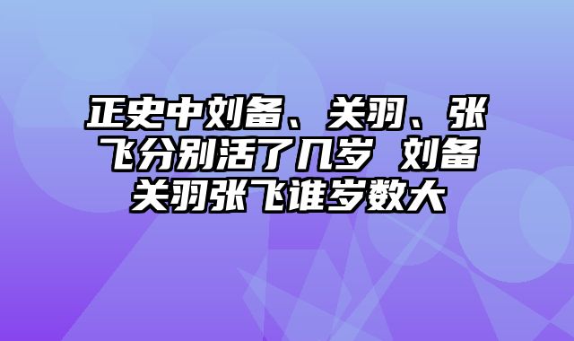 正史中刘备、关羽、张飞分别活了几岁 刘备关羽张飞谁岁数大