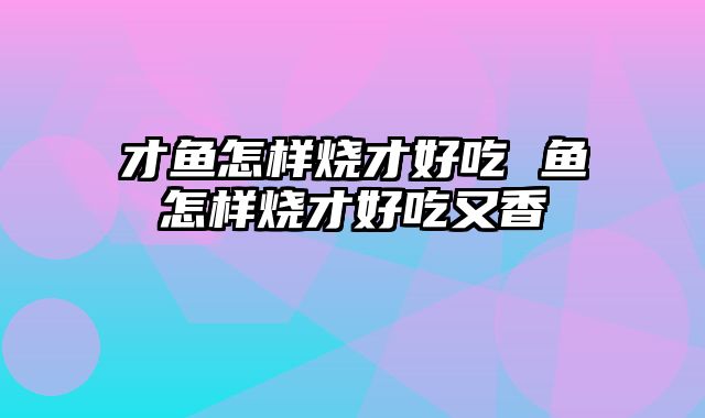 才鱼怎样烧才好吃 鱼怎样烧才好吃又香