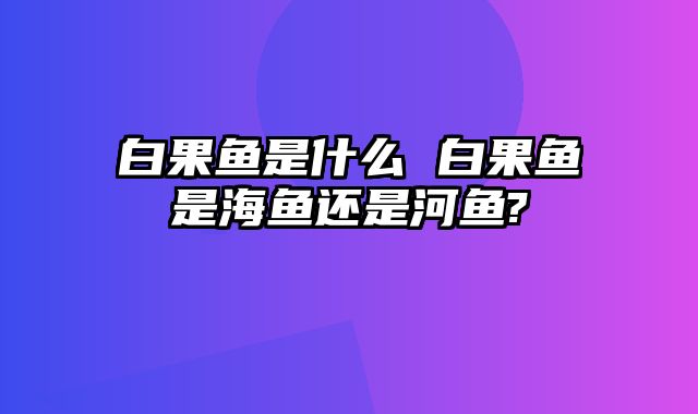 白果鱼是什么 白果鱼是海鱼还是河鱼?