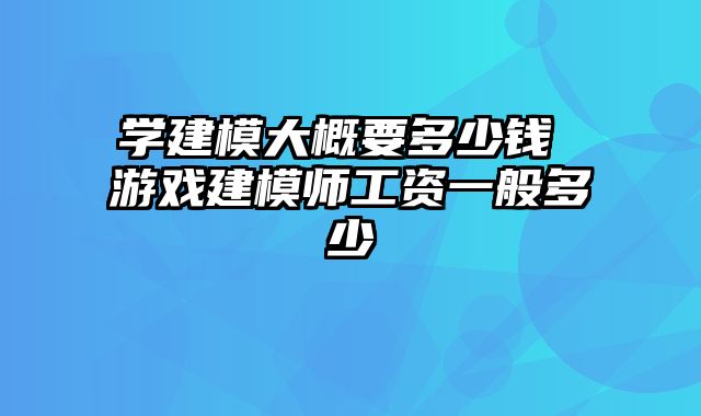 学建模大概要多少钱 游戏建模师工资一般多少