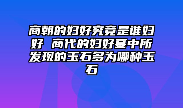商朝的妇好究竟是谁妇好 商代的妇好墓中所发现的玉石多为哪种玉石