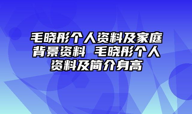 毛晓彤个人资料及家庭背景资料 毛晓彤个人资料及简介身高