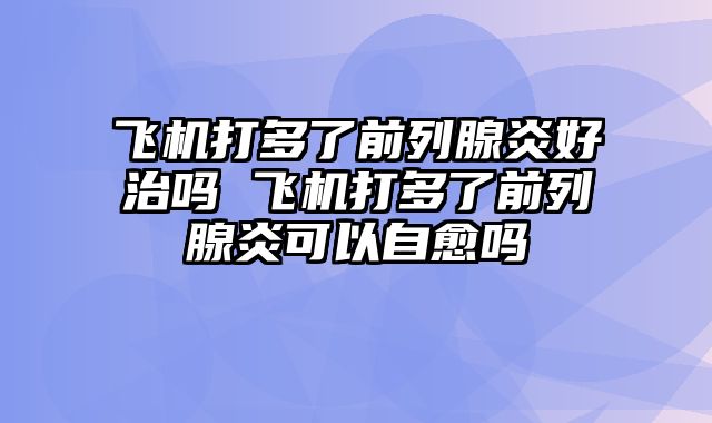 飞机打多了前列腺炎好治吗 飞机打多了前列腺炎可以自愈吗