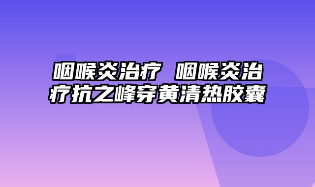 咽喉炎治疗 咽喉炎治疗抗之峰穿黄清热胶囊