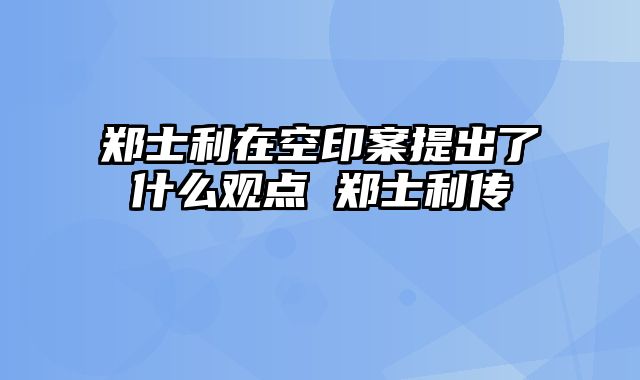 郑士利在空印案提出了什么观点 郑士利传
