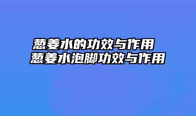 葱姜水的功效与作用 葱姜水泡脚功效与作用