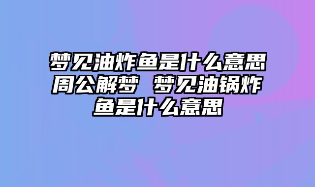 梦见油炸鱼是什么意思周公解梦 梦见油锅炸鱼是什么意思