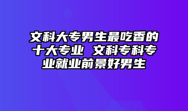 文科大专男生最吃香的十大专业 文科专科专业就业前景好男生