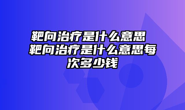 靶向治疗是什么意思 靶向治疗是什么意思每次多少钱