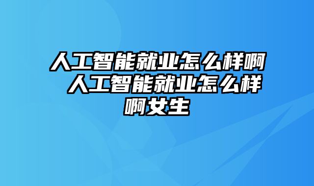 人工智能就业怎么样啊 人工智能就业怎么样啊女生
