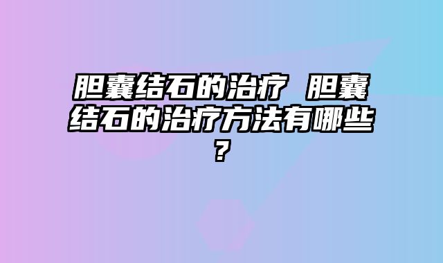 胆囊结石的治疗 胆囊结石的治疗方法有哪些?