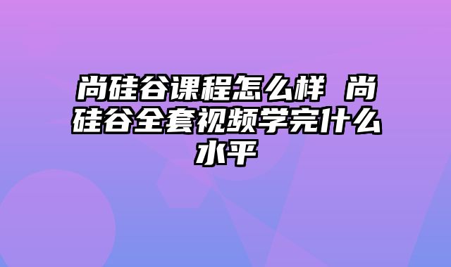 尚硅谷课程怎么样 尚硅谷全套视频学完什么水平