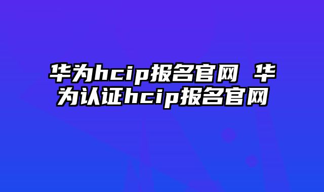 华为hcip报名官网 华为认证hcip报名官网