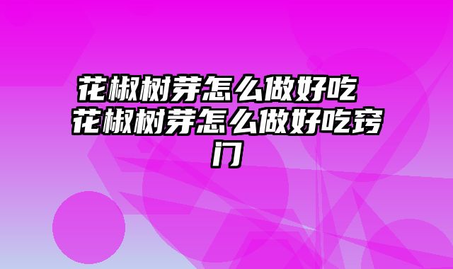 花椒树芽怎么做好吃 花椒树芽怎么做好吃窍门