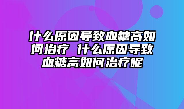 什么原因导致血糖高如何治疗 什么原因导致血糖高如何治疗呢