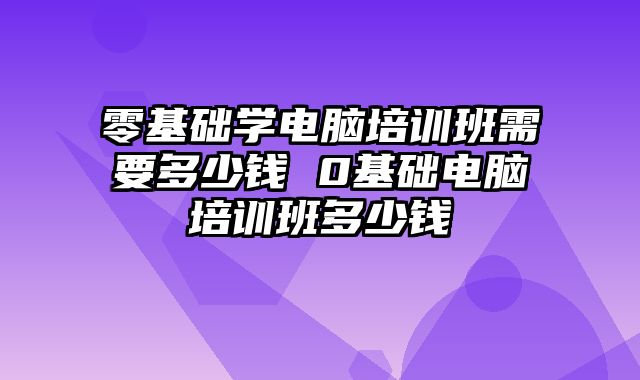 零基础学电脑培训班需要多少钱 0基础电脑培训班多少钱