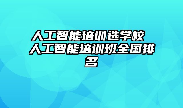 人工智能培训选学校 人工智能培训班全国排名