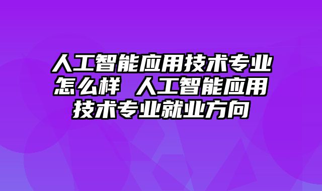 人工智能应用技术专业怎么样 人工智能应用技术专业就业方向