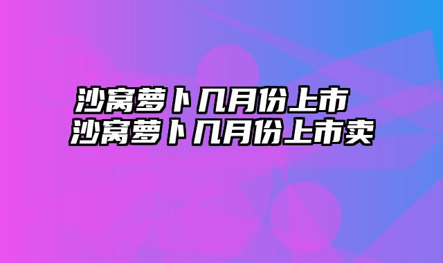 沙窝萝卜几月份上市 沙窝萝卜几月份上市卖