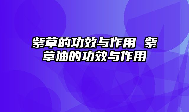 紫草的功效与作用 紫草油的功效与作用