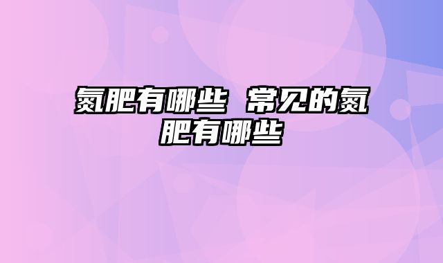 氮肥有哪些 常见的氮肥有哪些