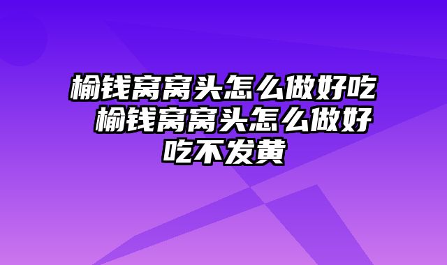 榆钱窝窝头怎么做好吃 榆钱窝窝头怎么做好吃不发黄