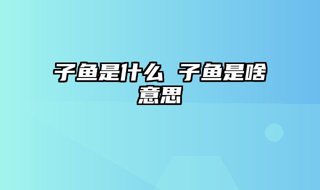 子鱼是什么 子鱼是啥意思