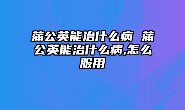蒲公英能治什么病 蒲公英能治什么病,怎么服用