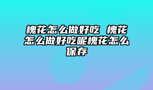 槐花怎么做好吃 槐花怎么做好吃呢槐花怎么保存