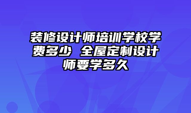 装修设计师培训学校学费多少 全屋定制设计师要学多久