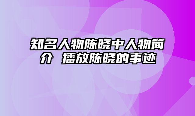 知名人物陈晓中人物简介 播放陈晓的事迹