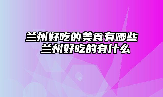 兰州好吃的美食有哪些 兰州好吃的有什么