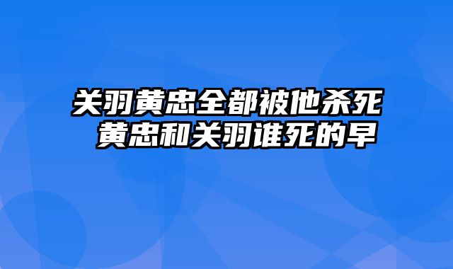 关羽黄忠全都被他杀死 黄忠和关羽谁死的早