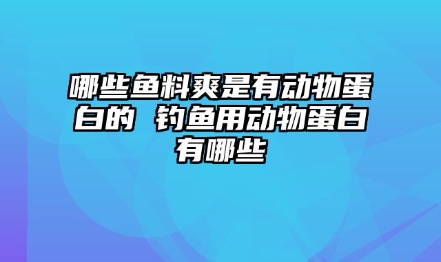 哪些鱼料爽是有动物蛋白的 钓鱼用动物蛋白有哪些