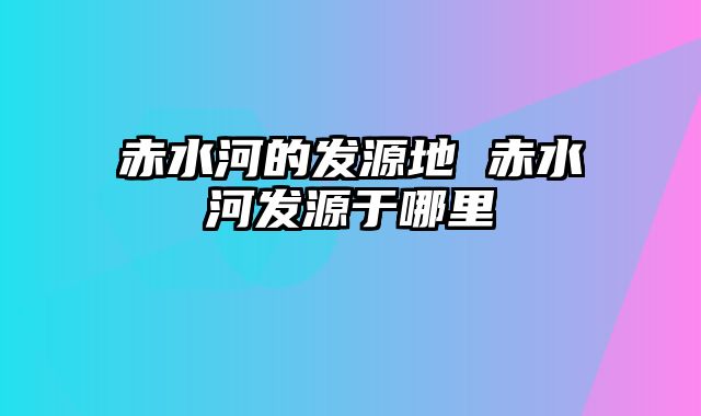 赤水河的发源地 赤水河发源于哪里