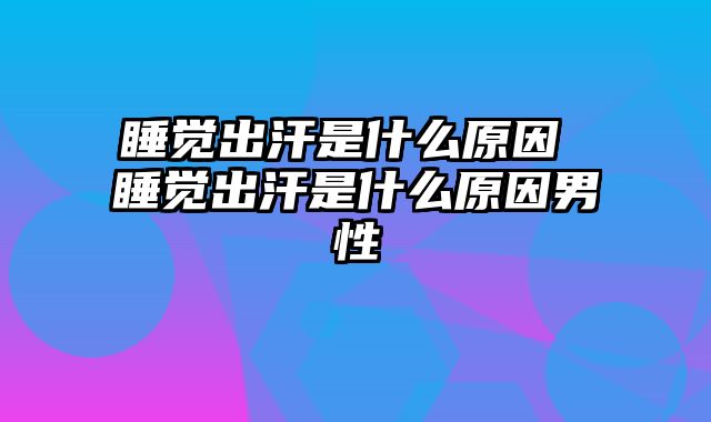 睡觉出汗是什么原因 睡觉出汗是什么原因男性