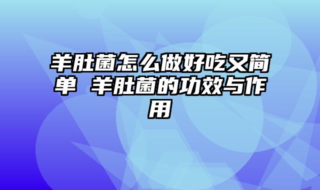 羊肚菌怎么做好吃又简单 羊肚菌的功效与作用