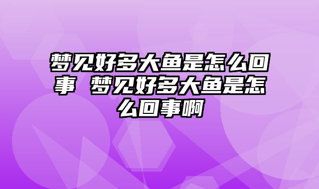 梦见好多大鱼是怎么回事 梦见好多大鱼是怎么回事啊