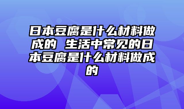 日本豆腐是什么材料做成的 生活中常见的日本豆腐是什么材料做成的
