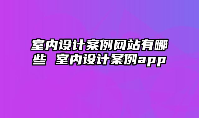 室内设计案例网站有哪些 室内设计案例app