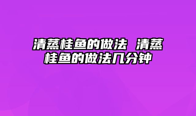 清蒸桂鱼的做法 清蒸桂鱼的做法几分钟