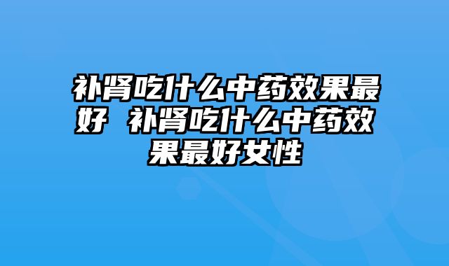 补肾吃什么中药效果最好 补肾吃什么中药效果最好女性
