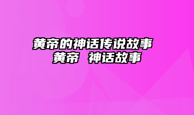 黄帝的神话传说故事 黄帝 神话故事