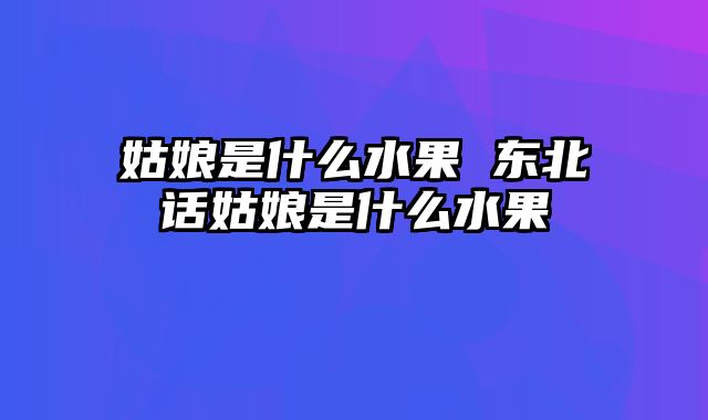 姑娘是什么水果 东北话姑娘是什么水果
