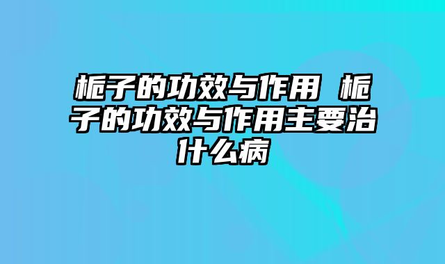栀子的功效与作用 栀子的功效与作用主要治什么病