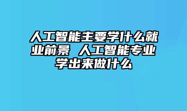 人工智能主要学什么就业前景 人工智能专业学出来做什么