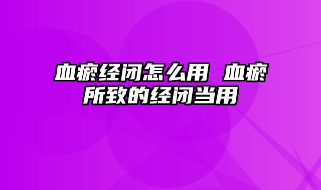 血瘀经闭怎么用 血瘀所致的经闭当用