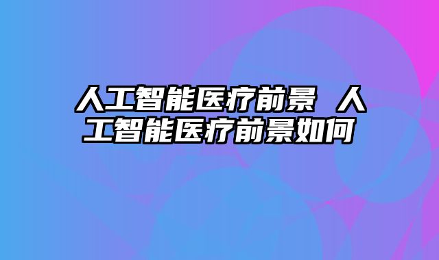 人工智能医疗前景 人工智能医疗前景如何