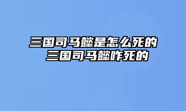三国司马懿是怎么死的 三国司马懿咋死的